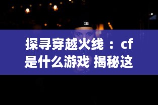 探寻穿越火线 ：cf是什么游戏 揭秘这款全球知名射击游戏的魅力与独特之处 v5.2.6下载