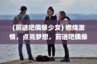 (前进吧偶像少女) 燃烧激情，点亮梦想，前进吧偶像：一场青春的挑战与突破