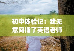 初中体验记：我无意间捅了英语老师一整节课的趣事幕后真相揭秘