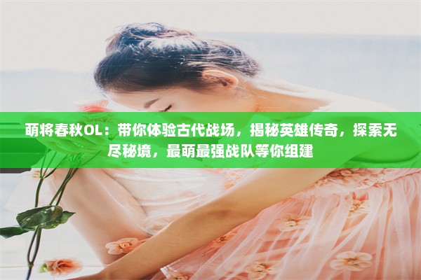 萌将春秋OL：带你体验古代战场，揭秘英雄传奇，探索无尽秘境，最萌最强战队等你组建