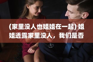 (家里没人也姐姐在一起) 姐姐透露家里没人，我们是否可以默契共度时间在一起