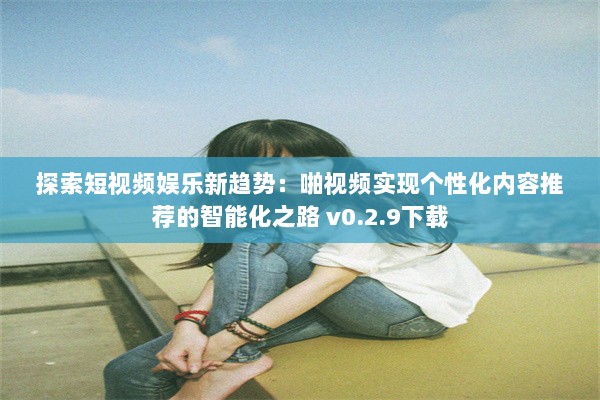 探索短视频娱乐新趋势：啪视频实现个性化内容推荐的智能化之路 v0.2.9下载