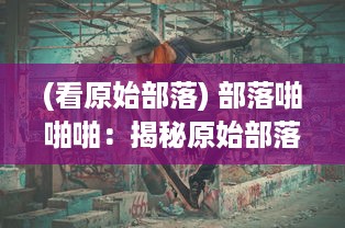 (看原始部落) 部落啪啪啪：揭秘原始部落生活中的奇妙规则与独特文化