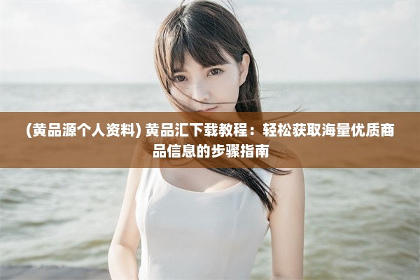 (黄品源个人资料) 黄品汇下载教程：轻松获取海量优质商品信息的步骤指南