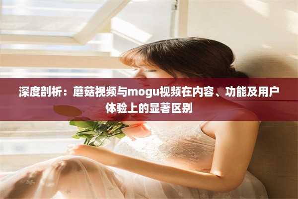 深度剖析：蘑菇视频与mogu视频在内容、功能及用户体验上的显著区别