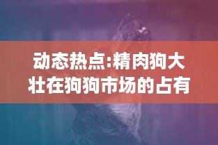 动态热点:精肉狗大壮在狗狗市场的占有率猛增，引领犬类宠物新风潮 v4.2.5下载