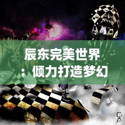 辰东完美世界：倾力打造梦幻奇幻世界，描绘现实与理想的完美交融