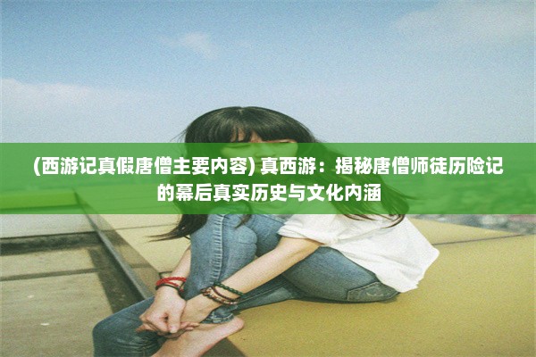 (西游记真假唐僧主要内容) 真西游：揭秘唐僧师徒历险记的幕后真实历史与文化内涵