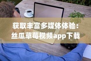 获取丰富多媒体体验：丝瓜草莓视频app下载，轻松观看高清视频内容