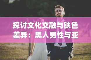 探讨文化交融与肤色差异：黑人男性与亚洲女性之间的爱情、婚姻与社会观感