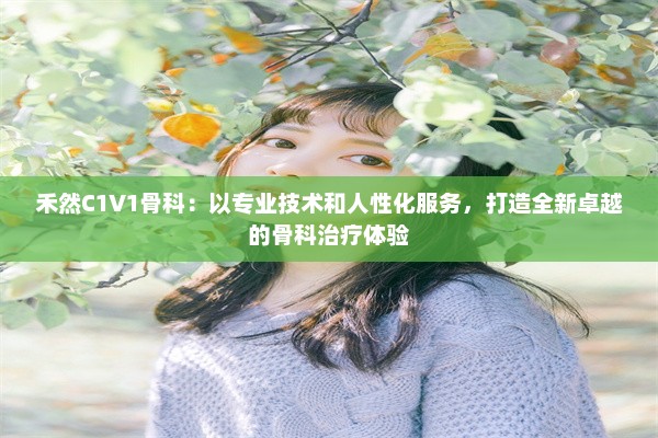 禾然C1V1骨科：以专业技术和人性化服务，打造全新卓越的骨科治疗体验