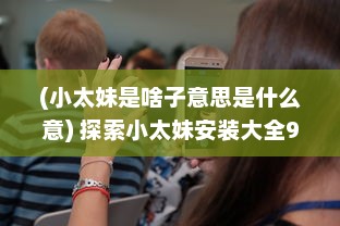 (小太妹是啥子意思是什么意) 探索小太妹安装大全9.1：新功能解析与实用技巧分享