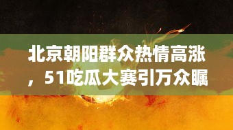 北京朝阳群众热情高涨，51吃瓜大赛引万众瞩目，热心吃瓜成为北京最热潮流