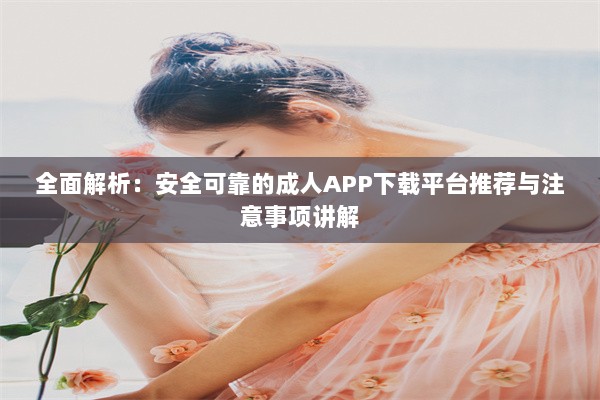 全面解析：安全可靠的成人APP下载平台推荐与注意事项讲解