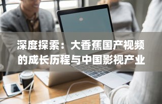 深度探索：大香蕉国产视频的成长历程与中国影视产业的密切关联 v5.5.2下载