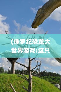 (侏罗纪恐龙大世界游戏:这只恐龙真的太厉害啦~!) 震撼登场：恐龙大玩咖带你领略侏罗纪世界的奇妙冒险之旅