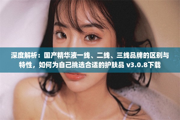 深度解析：国产精华液一线、二线、三线品牌的区别与特性，如何为自己挑选合适的护肤品 v3.0.8下载