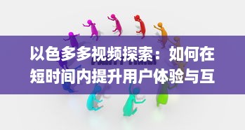 以色多多视频探索：如何在短时间内提升用户体验与互动 了解实践技巧与策略 v7.4.2下载