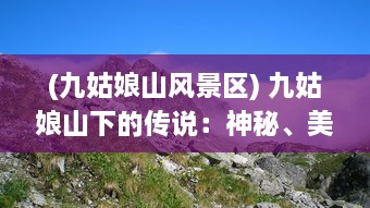 (九姑娘山风景区) 九姑娘山下的传说：神秘、美丽与大自然的完美融合