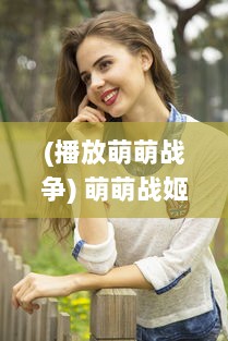 (播放萌萌战争) 萌萌战姬：甜美与力量的绽放，改变世界的小女人大力量展现