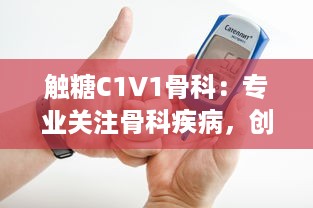 触糖C1V1骨科：专业关注骨科疾病，创新为糖尿病患者提供骨骼健康解决方案