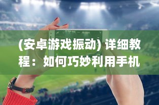 (安卓游戏振动) 详细教程：如何巧妙利用手机震动功能增强你的游戏体验