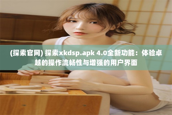 (探索官网) 探索xkdsp.apk 4.0全新功能：体验卓越的操作流畅性与增强的用户界面