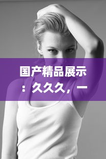 国产精品展示：久久久，一本精品重冂，色情美学与性感的俏皮结合 v4.1.1下载