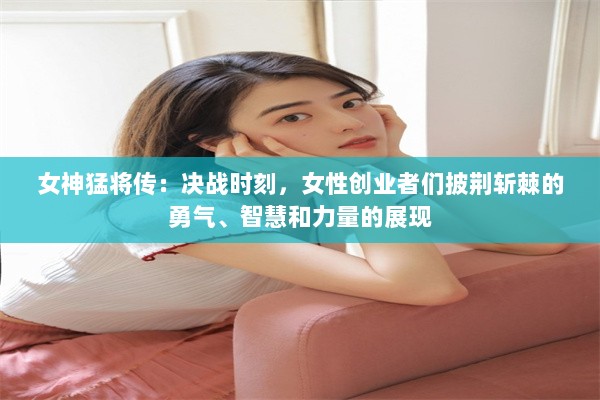 女神猛将传：决战时刻，女性创业者们披荆斩棘的勇气、智慧和力量的展现