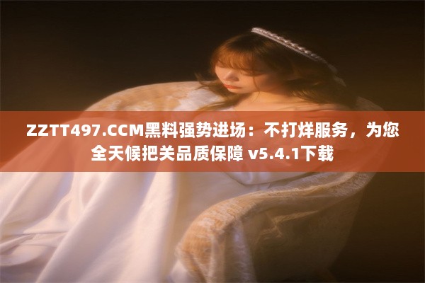 ZZTT497.CCM黑料强势进场：不打烊服务，为您全天候把关品质保障 v5.4.1下载