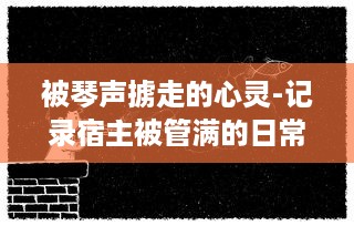 被琴声掳走的心灵-记录宿主被管满的日常临海生活与音乐故事的种种瞬间 v7.1.5下载