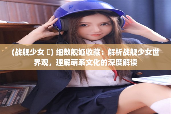 (战舰少女 犽) 细数舰姬收藏：解析战舰少女世界观，理解萌系文化的深度解读