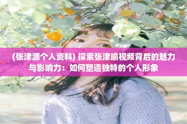 (张津源个人资料) 探索张津瑜视频背后的魅力与影响力：如何塑造独特的个人形象