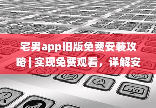 宅男app旧版免费安装攻略 | 实现免费观看，详解安装步骤及要点 v2.4.3下载