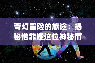 奇幻冒险的旅途：揭秘诺菲娅这位神秘而卓越的召唤师的不凡人生