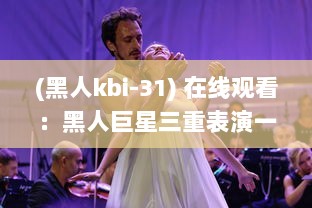 (黑人kbi-31) 在线观看：黑人巨星三重表演一起进入舞台，巨大魅力震撼全场