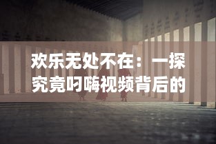 欢乐无处不在：一探究竟叼嗨视频背后的创作过程和其在网络文化中的影响力 v8.1.3下载