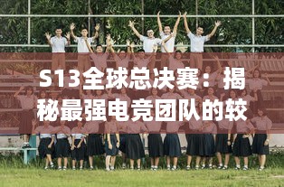 S13全球总决赛：揭秘最强电竞团队的较量，谁将在全球舞台上捧起冠军奖杯