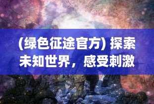 (绿色征途官方) 探索未知世界，感受刺激战斗：走进绿色征途手游的魅力与创新