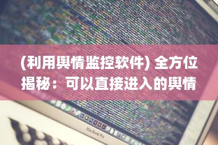 (利用舆情监控软件) 全方位揭秘：可以直接进入的舆情网站及其监控与分析功能特性