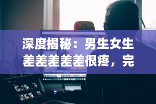 深度揭秘：男生女生差差差差差很疼，完整集錦视频大全解析实录