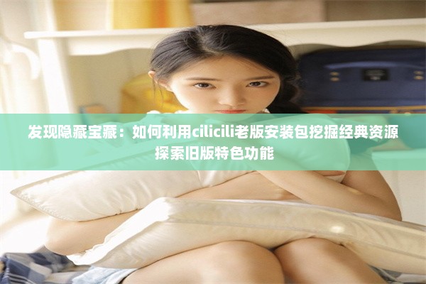 发现隐藏宝藏：如何利用cilicili老版安装包挖掘经典资源 探索旧版特色功能