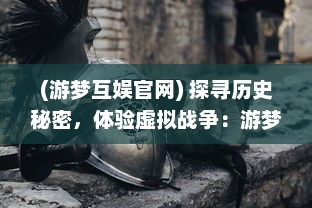 (游梦互娱官网) 探寻历史秘密，体验虚拟战争：游梦三国带你重走千年帝国路