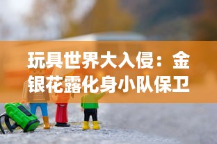 玩具世界大入侵：金银花露化身小队保卫家园的奇幻冒险故事 v8.6.6下载