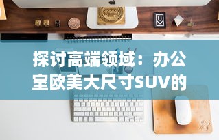 探讨高端领域：办公室欧美大尺寸SUV的舒适性与实用性分析 v4.7.4下载