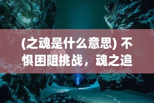 (之魂是什么意思) 不惧困阻挑战，魂之追梦：勇往直前的人生冒险之旅