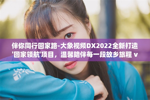 伴你同行回家路-大象视频DX2022全新打造'回家领航'项目，温馨陪伴每一段故乡旅程 v4.8.0下载