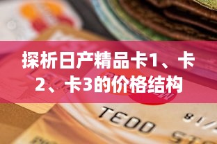 探析日产精品卡1、卡2、卡3的价格结构，揭秘其性价比与消费选择策略