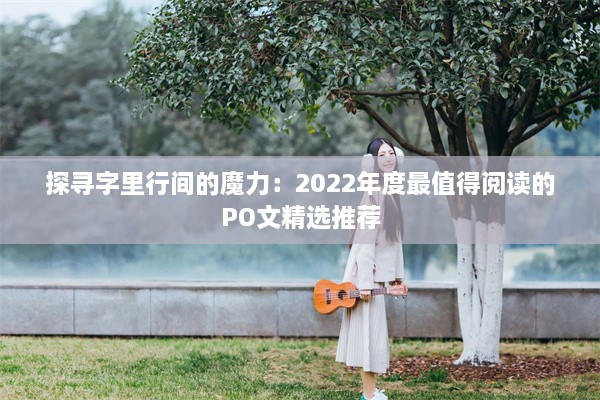 探寻字里行间的魔力：2022年度最值得阅读的PO文精选推荐