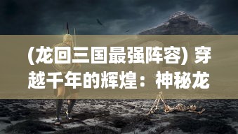 (龙回三国最强阵容) 穿越千年的辉煌：神秘龙回三国，重塑历史伟业的绚丽传说